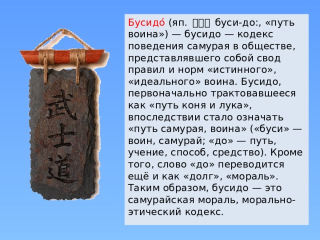 Бусидо́ (яп. 武士道 буси-до:, «путь воина») — бусидо — кодекс поведения самурая в обществе, представлявшего собой свод правил и норм «истинного», «идеального» воина. Бусидо, первоначально трактовавшееся как «путь коня и лука», впоследствии стало означать «путь самурая, воина» («буси» — воин, самурай; «до» — путь, учение, способ, средство). Кроме того, слово «до» переводится ещё и как «долг», «мораль». Таким образом, бусидо — это самурайская мораль, морально-этический кодекс. 