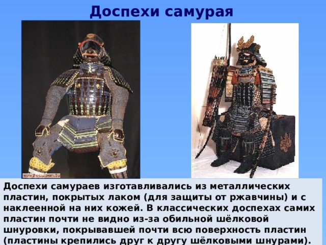 Доспехи самурая Доспехи самураев изготавливались из металлических пластин, покрытых лаком (для защиты от ржавчины) и с наклеенной на них кожей. В классических доспехах самих пластин почти не видно из-за обильной шёлковой шнуровки, покрывавшей почти всю поверхность пластин (пластины крепились друг к другу шёлковыми шнурами). 