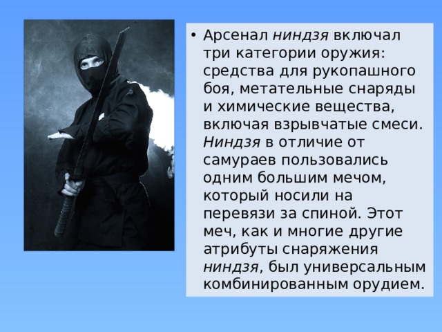 Арсенал ниндзя включал три категории оружия: средства для рукопашного боя, метательные снаряды и химические вещества, включая взрывчатые смеси.  Ниндзя в отличие от самураев пользовались одним большим мечом, который носили на перевязи за спиной. Этот меч, как и многие другие атрибуты снаряжения ниндзя , был универсальным комбинированным орудием. 
