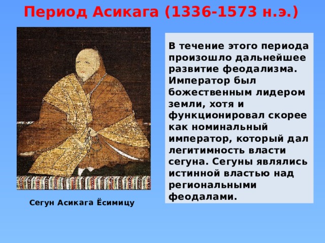 Период Асикага (1336-1573 н.э.) В течение этого периода произошло дальнейшее развитие феодализма. Император был божественным лидером земли, хотя и функционировал скорее как номинальный император, который дал легитимность власти сегуна. Сегуны являлись истинной властью над региональными феодалами. Сегун Асикага Ёсимицу 