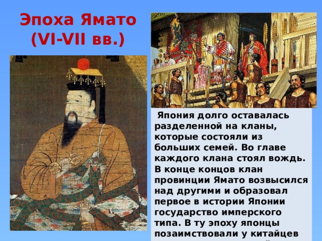 Эпоха Ямато  (VI-VII вв.)  Япония долго оставалась разделенной на кланы, которые состояли из больших семей. Во главе каждого клана стоял вождь. В конце концов клан провинции Ямато возвысился над другими и образовал первое в истории Японии государство имперского типа. В ту эпоху японцы позаимствовали у китайцев письменность, по всей стране распространился буддизм и был составлен первый кодекс законов. 
