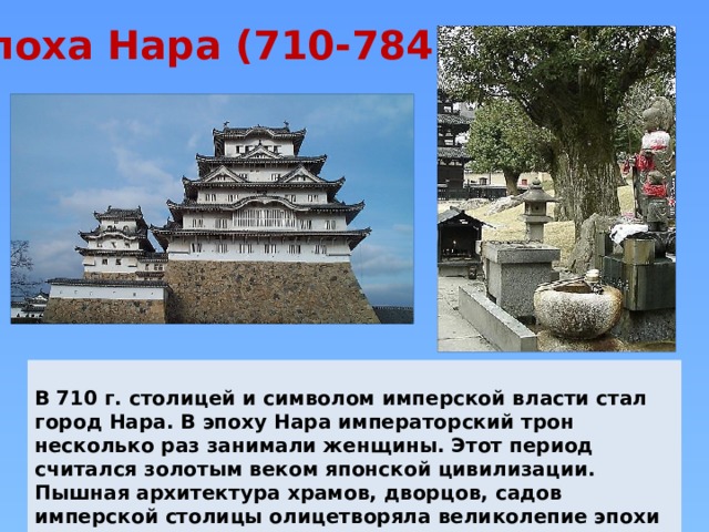 Эпоха Нара (710-784)  В 710 г. столицей и символом имперской власти стал город Нара. В эпоху Нара императорский трон несколько раз занимали женщины. Этот период считался золотым веком японской цивилизации. Пышная архитектура храмов, дворцов, садов имперской столицы олицетворяла великолепие эпохи Нара. 