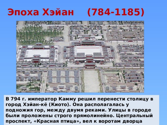 Эпоха Хэйан (784-1185)   В 794 г. император Камму решил перенести столицу в город Хэйан-кё (Киото). Она располагалась у подножия гор, между двумя реками. Улицы в городе были проложены строго прямолинейно. Центральный проспект, «Красная птица», вел к воротам дворца императора. 