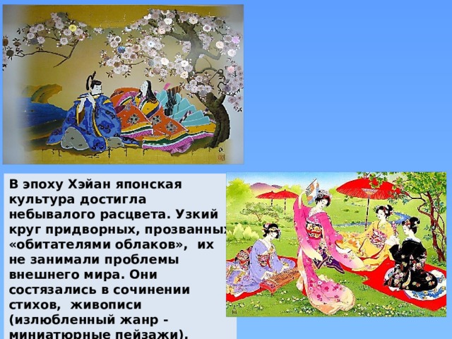 В эпоху Хэйан японская культура достигла небывалого расцвета. Узкий круг придворных, прозванных «обитателями облаков», их не занимали проблемы внешнего мира. Они состязались в сочинении стихов, живописи (излюбленный жанр - миниатюрные пейзажи), составлении букетов из хризантем. 