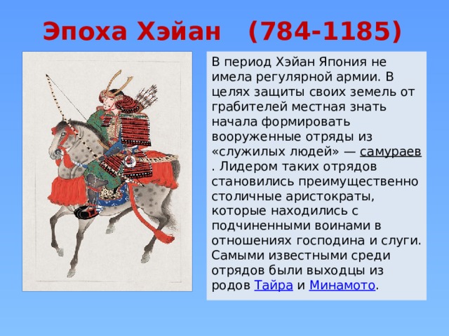 Эпоха Хэйан (784-1185) В период Хэйан Япония не имела регулярной армии. В целях защиты своих земель от грабителей местная знать начала формировать вооруженные отряды из «служилых людей» — самураев . Лидером таких отрядов становились преимущественно столичные аристократы, которые находились с подчиненными воинами в отношениях господина и слуги. Самыми известными среди отрядов были выходцы из родов Тайра и Минамото . 