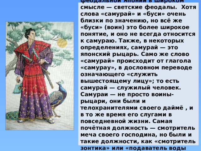 Самурай (яп. 侍 , бу́си яп. 武士 ) — в феодальной Японии в широком смысле — светские феодалы. Хотя слова «самурай» и «буси» очень близки по значению, но всё же «буси» (воин) это более широкое понятие, и оно не всегда относится к самураю. Также, в некоторых определениях, самурай — это японский рыцарь. Само же слово «самурай» происходит от глагола «самурау», в дословном переводе означающего «служить вышестоящему лицу»; то есть самурай — служилый человек. Самураи — не просто воины-рыцари, они были и телохранителями своего даймё , и в то же время его слугами в повседневной жизни. Самая почётная должность — смотритель меча своего господина, но были и такие должности, как «смотритель зонтика» или «подаватель воды утром, после сна». 