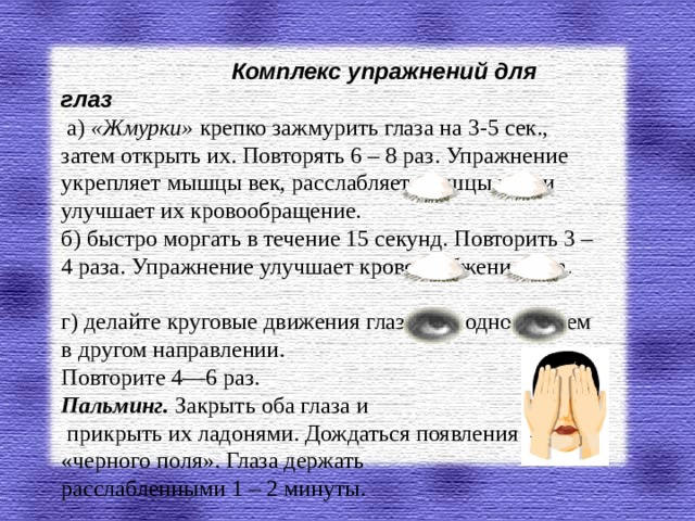 Комплекс упражнений для глаз   а) «Жмурки» крепко зажмурить глаза на 3-5 сек., затем открыть их. Повторять 6 – 8 раз. Упражнение укрепляет мышцы век, расслабляет мышцы глаз и улучшает их кровообращение. б) быстро моргать в течение 15 секунд. Повторить 3 – 4 раза. Упражнение улучшает кровоснабжение глаз. г) делайте круговые движения глазами в одном, затем в другом направлении.  Повторите 4—6 раз. Пальминг. Закрыть оба глаза и  прикрыть их ладонями. Дождаться появления «черного поля». Глаза держать  расслабленными 1 – 2 минуты.