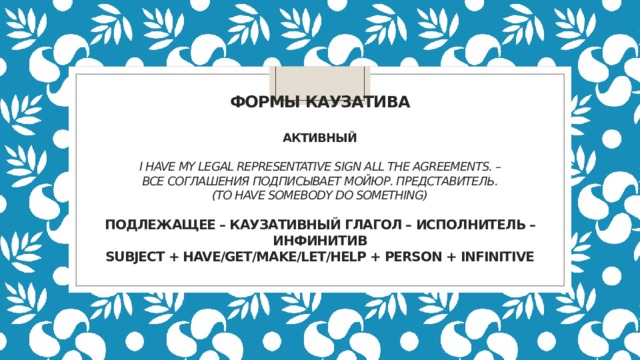             Формы каузатива   Активный   I have my legal representative sign all the agreements. – Все соглашения подписывает мойюр. представитель.  (to have somebody do something)   Подлежащее – каузативный глагол – исполнитель – инфинитив  Subject + have/get/make/let/help + Person + Infinitive      