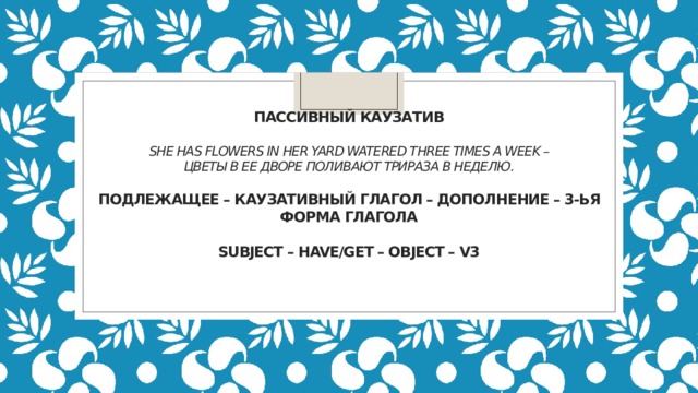                  Пассивный каузатив   She has flowers in her yard watered three times a week – Цветы в ее дворе поливают трираза в неделю.   Подлежащее – каузативный глагол – дополнение – 3-ья форма глагола   Subject – have/get – object – V3        