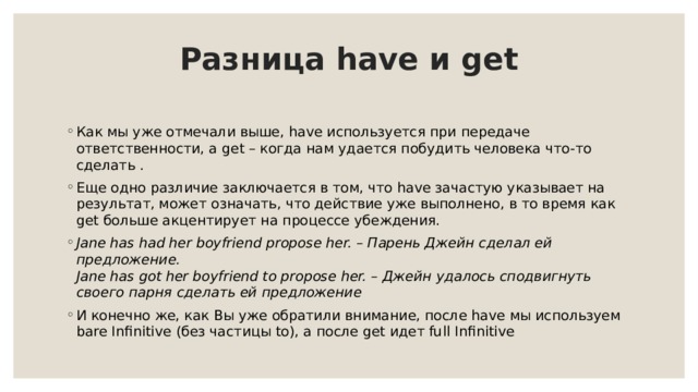 Разница have и get   Как мы уже отмечали выше, have используется при передаче ответственности, а get – когда нам удается побудить человека что-то сделать . Еще одно различие заключается в том, что have зачастую указывает на результат, может означать, что действие уже выполнено, в то время как get больше акцентирует на процессе убеждения. Jane has had her boyfriend propose her. – Парень Джейн сделал ей предложение.  Jane has got her boyfriend to propose her. – Джейн удалось сподвигнуть своего парня сделать ей предложение И конечно же, как Вы уже обратили внимание, после have мы используем bare Infinitive (без частицы to), а после get идет full Infinitive 