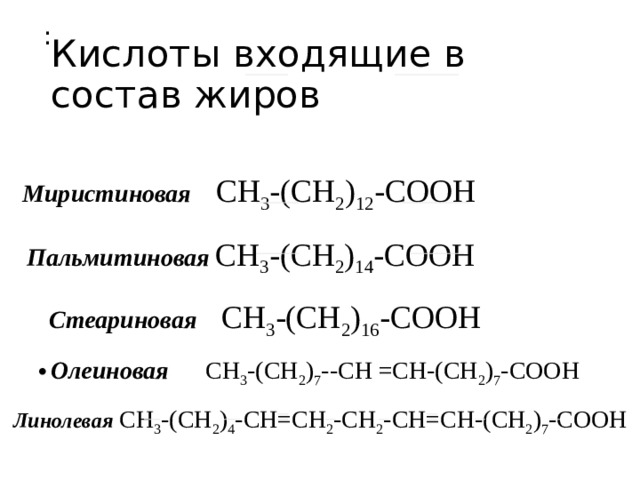 : Кислоты входящие в состав жиров Миристиновая  CH 3 -(CH 2 ) 12 -COOH  Пальмитиновая  CH 3 -(CH 2 ) 14 -COOH  Стеариновая  CH 3 -(CH 2 ) 16 -COOH  Олеиновая  CH 3 -(CH 2 ) 7 --CH =CH-(CH 2 ) 7 -COOH  Линолевая  CH 3 -(CH 2 ) 4 -CH=CH 2 -CH 2 -CH=CH-(CH 2 ) 7 -COOH 
