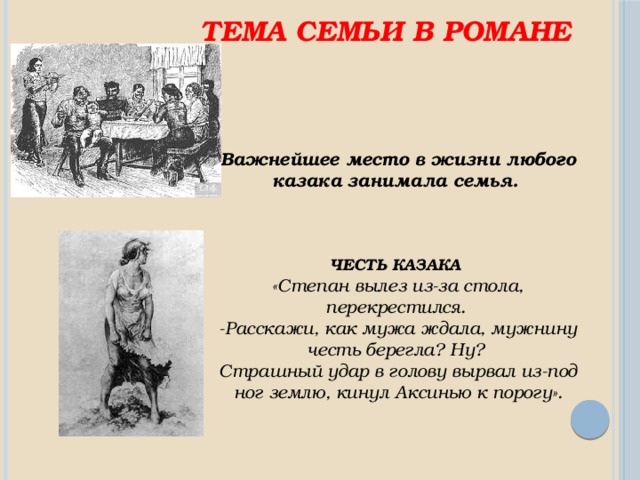 Тема семьи в романе Важнейшее место в жизни любого казака занимала семья.    ЧЕСТЬ КАЗАКА «Степан вылез из-за стола, перекрестился. -Расскажи, как мужа ждала, мужнину честь берегла? Ну? Страшный удар в голову вырвал из-под ног землю, кинул Аксинью к порогу». 
