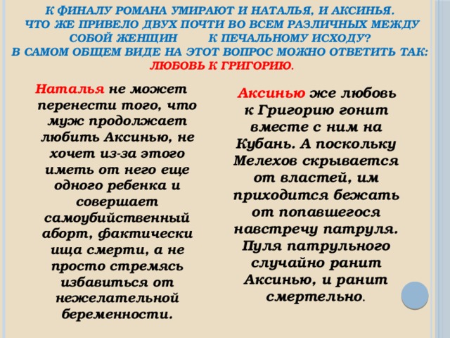 К финалу романа умирают и Наталья, и Аксинья.  Что же привело двух почти во всем различных между собой женщин к печальному исходу?  В самом общем виде на этот вопрос можно ответить так:  любовь к Григорию . Наталья не может перенести того, что муж продолжает любить Аксинью, не хочет из-за этого иметь от него еще одного ребенка и совершает самоубийственный аборт, фактически ища смерти, а не просто стремясь избавиться от нежелательной беременности.  Аксинью же любовь к Григорию гонит вместе с ним на Кубань. А поскольку Мелехов скрывается от властей, им приходится бежать от попавшегося навстречу патруля. Пуля патрульного случайно ранит Аксинью, и ранит смертельно . 