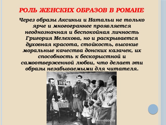 Роль женских образов в романе Через образы Аксиньи и Натальи не только ярче и многограннее проявляется неоднозначная и беспокойная личность Григория Мелехова, но и раскрывается духовная красота, стойкость, высокие моральные качества донских казачек, их способность к бескорыстной и самоотверженной любви, что делает эти образы незабываемыми для читателя. 