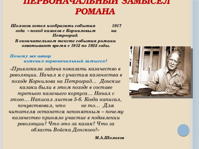 Первоначальный замысел романа   Шолохов хотел изобразить события 1917 года – поход казаков с Корниловым на Петроград. В окончательном тексте события романа охватывают время с 1912 по 1922 годы.   Почему же автор изменил первоначальный замысел?    « Привлекала задача показать казачество в революции. Начал я с участия казачества в походе Корнилова на Петроград… Донские казаки были в этом походе в составе третьего казачьего корпуса… Начал с этого… Написал листов 5-6. Когда написал, почувствовал, что не то… Для читателя останется непонятным – почему казачество приняло участие в подавлении революции? Что это за казак? Что за область Войска Донского?»  М.А.Шолохов 