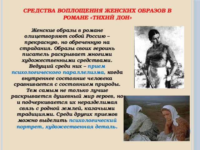 Средства воплощения женских образов в романе «Тихий Дон»  Женские образы в романе олицетворяют собой Россию – прекрасную, но обреченную на страдания. Образы своих героинь писатель раскрывает многими художественными средствами. Ведущий среди них – прием психологического параллелизма, когда внутреннее состояние человека сравнивается с состоянием природы. Тем самым не только лучше раскрывается душевный мир героев, но и подчеркивается их неразделимая связь с родной землей, казачьими традициями. Среди других приемов можно выделить психологический портрет, художественная деталь . 