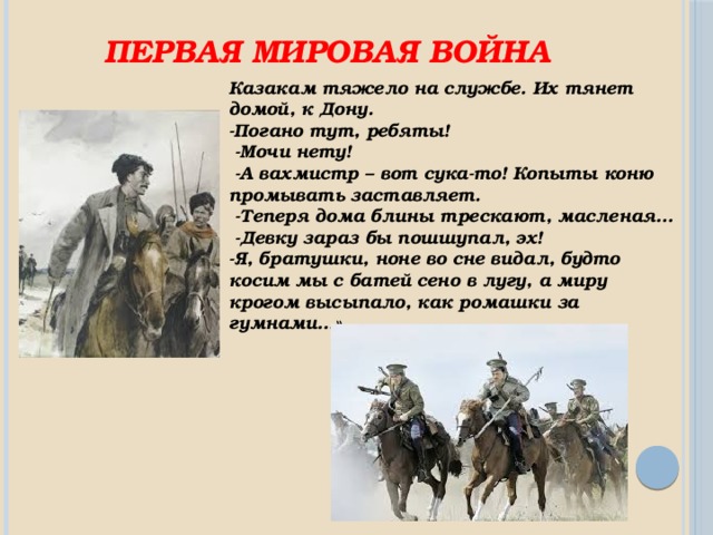 Первая мировая война Казакам тяжело на службе. Их тянет домой, к Дону. -Погано тут, ребяты!  -Мочи нету!  -А вахмистр – вот сука-то! Копыты коню промывать заставляет.  -Теперя дома блины трескают, масленая…  -Девку зараз бы пошшупал, эх! -Я, братушки, ноне во сне видал, будто косим мы с батей сено в лугу, а миру крогом высыпало, как ромашки за гумнами…» 