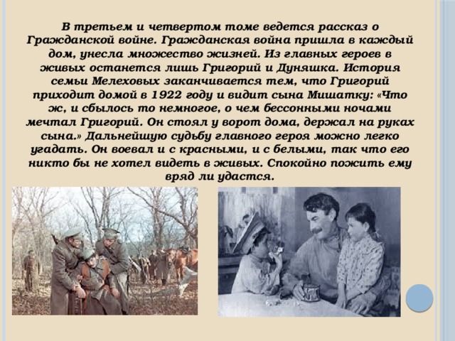 В третьем и четвертом томе ведется рассказ о Гражданской войне. Гражданская война пришла в каждый дом, унесла множество жизней. Из главных героев в живых останется лишь Григорий и Дуняшка. История семьи Мелеховых заканчивается тем, что Григорий приходит домой в 1922 году и видит сына Мишатку: «Что ж, и сбылось то немногое, о чем бессонными ночами мечтал Григорий. Он стоял у ворот дома, держал на руках сына.» Дальнейшую судьбу главного героя можно легко угадать. Он воевал и с красными, и с белыми, так что его никто бы не хотел видеть в живых. Спокойно пожить ему вряд ли удастся. 