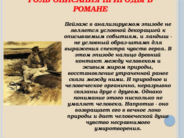 Роль описания природы в романе Пейзаж в анализируемом эпизоде не является условной декорацией к описываемым событиям, и ландыш - не условный образ-штамп для выражения спектра чувств героя. В этом эпизоде налицо древний контакт между человеком и живым миром природы, восстановление утраченной ранее связи между ними. И природное и человеческое органично, неразрывно связаны друг с другом. Однако понимание этого нисколько не умаляет человека. Напротив - оно возвращает его в вечное лоно природы и дает человеческой душе чувство несравнимого умиротворения. 