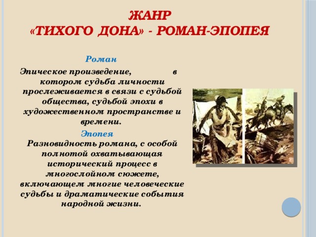 Жанр  «Тихого Дона» - роман-эпопея    Роман Эпическое произведение, в котором судьба личности прослеживается в связи с судьбой общества, судьбой эпохи в художественном пространстве и времени.  Эпопея   Разновидность романа, с особой полнотой охватывающая исторический процесс в многослойном сюжете, включающем многие человеческие судьбы и драматические события народной жизни.  