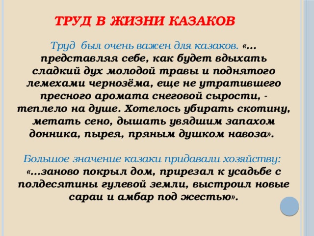 Труд в жизни казаков Труд был очень важен для казаков. «…представляя себе, как будет вдыхать сладкий дух молодой травы и поднятого лемехами чернозёма, еще не утратившего пресного аромата снеговой сырости, - теплело на душе. Хотелось убирать скотину, метать сено, дышать увядшим запахом донника, пырея, пряным душком навоза».  Большое значение казаки придавали хозяйству: «…заново покрыл дом, прирезал к усадьбе с полдесятины гулевой земли, выстроил новые сараи и амбар под жестью». 