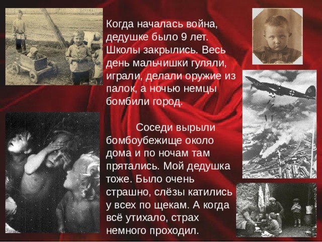 Когда началась война, дедушке было 9 лет. Школы закрылись. Весь день мальчишки гуляли, играли, делали оружие из палок, а ночью немцы бомбили город.  Соседи вырыли бомбоубежище около дома и по ночам там прятались. Мой дедушка тоже. Было очень страшно, слёзы катились у всех по щекам. А когда всё утихало, страх немного проходил. 