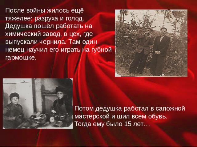 После войны жилось ещё тяжелее: разруха и голод. Дедушка пошёл работать на химический завод, в цех, где выпускали чернила. Там один немец научил его играть на губной гармошке. Потом дедушка работал в сапожной мастерской и шил всем обувь. Тогда ему было 15 лет… 