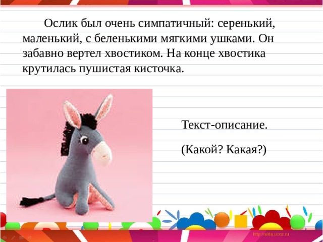  Ослик был очень симпатичный: серенький, маленький, с беленькими мягкими ушками. Он забавно вертел хвостиком. На конце хвостика крутилась пушистая кисточка. Текст-описание. (Какой? Какая?) 