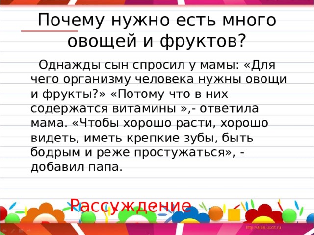 Почему нужно есть много овощей и фруктов?  Однажды сын спросил у мамы: «Для чего организму человека нужны овощи и фрукты?» «Потому что в них содержатся витамины »,- ответила мама. «Чтобы хорошо расти, хорошо видеть, иметь крепкие зубы, быть бодрым и реже простужаться», - добавил папа.  Рассуждение 