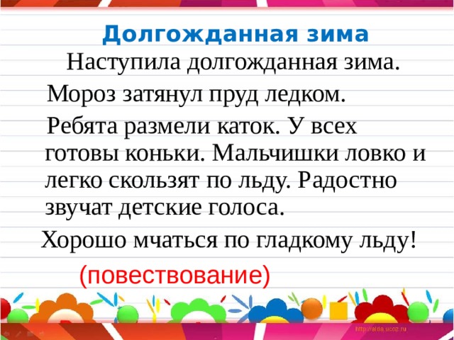 Долгожданная зима  Наступила долгожданная зима.  Мороз затянул пруд ледком.  Ребята размели каток. У всех готовы коньки. Мальчишки ловко и легко скользят по льду. Радостно звучат детские голоса.  Хорошо мчаться по гладкому льду!  (повествование) 
