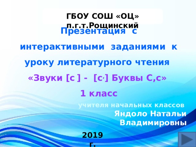  ГБОУ СОШ «ОЦ» п.г.т.Рощинский Презентация с интерактивными заданиями к уроку литературного чтения «Звуки [c  ] - [с , ] Буквы С,с» 1 класс учителя начальных классов Яндоло Натальи Владимировны 2019 г.  