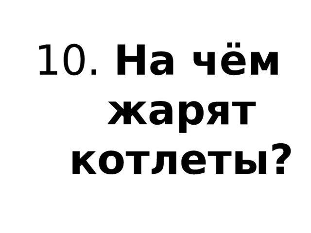 10. На чём жарят котлеты? 