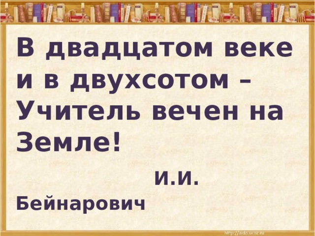 В двадцатом веке и в двухсотом –  Учитель вечен на Земле!   И.И. Бейнарович 