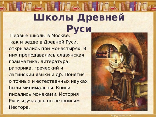 Школы Древней Руси  Первые школы в Москве,  как и везде в Древней Руси, открывались при монастырях. В них преподавались славянская грамматика, литература, риторика, греческий и латинский языки и др. Понятия о точных и естественных науках были минимальны. Книги писались монахами. История Руси изучалась по летописям Нестора . 