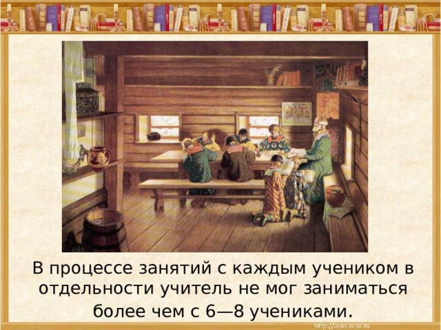 В процессе занятий с каждым учеником в отдельности учитель не мог заниматься более чем с 6—8 учениками . 