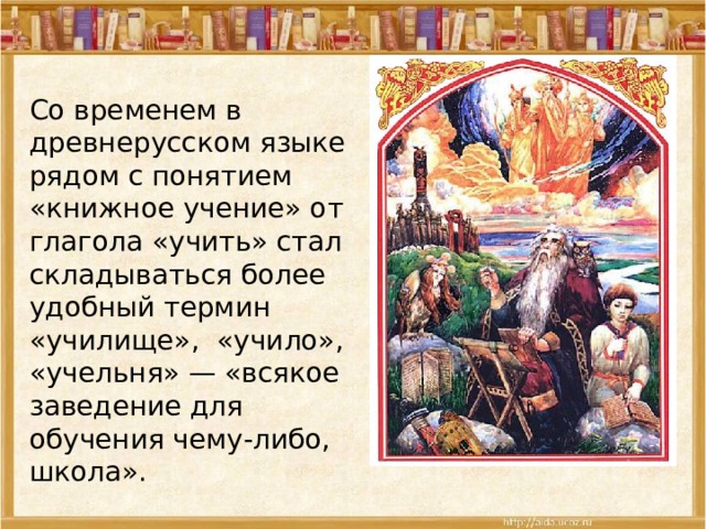 Со временем в древнерусском языке рядом с понятием «книжное учение» от глагола «учить» стал складываться более удобный термин «училище», «учило», «учельня» — «всякое заведение для обучения чему-либо, школа». 