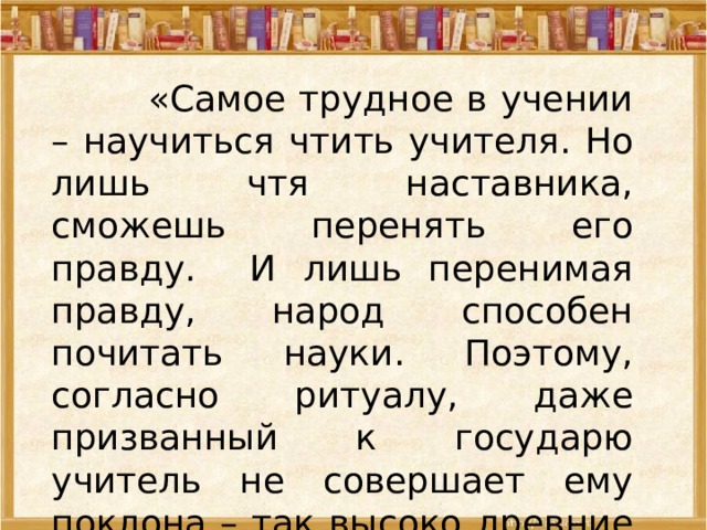   «Самое трудное в учении – научиться чтить учителя. Но лишь чтя наставника, сможешь перенять его правду. И лишь перенимая правду, народ способен почитать науки. Поэтому, согласно ритуалу, даже призванный к государю учитель не совершает ему поклона – так высоко древние чтили учителя». Конфуций  