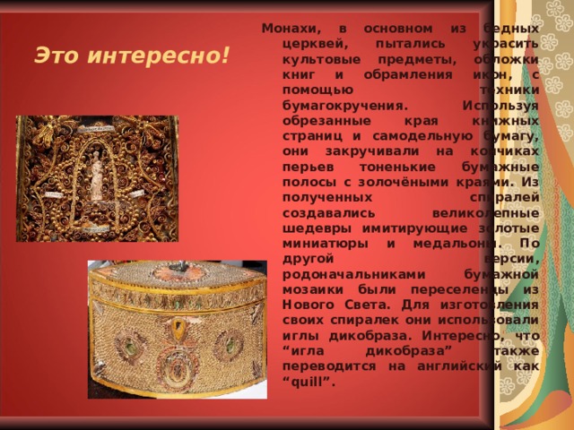 Это интересно! Монахи, в основном из бедных церквей, пытались украсить культовые предметы, обложки книг и обрамления икон, с помощью техники бумагокручения. Используя обрезанные края книжных страниц и самодельную бумагу, они закручивали на кончиках перьев тоненькие бумажные полосы с золочёными краями. Из полученных спиралей создавались великолепные шедевры имитирующие золотые миниатюры и медальоны. По другой версии, родоначальниками бумажной мозаики были переселенцы из Нового Света. Для изготовления своих спиралек они использовали иглы дикобраза. Интересно, что “игла дикобраза” также переводится на английский как “quill”.  