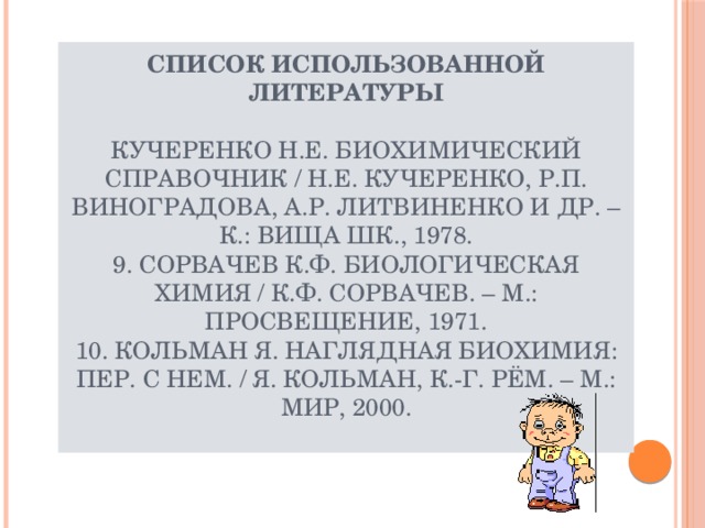 Список использованной литературы   Кучеренко Н.Е. Биохимический справочник / Н.Е. Кучеренко, Р.П. Виноградова, А.Р. Литвиненко и др. – К.: Вища шк., 1978.  9. Сорвачев К.Ф. Биологическая химия / К.Ф. Сорвачев. – М.: Просвещение, 1971.  10. Кольман Я. Наглядная биохимия: Пер. с нем. / Я. Кольман, К.-Г. Рём. – М.: Мир, 2000.   