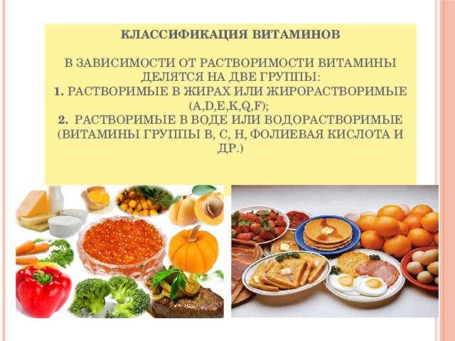 Классификация витаминов   В зависимости от растворимости витамины делятся на две группы:  1. Растворимые в жирах или жирорастворимые (A,D,E,K,Q,F);   2. Растворимые в воде или водорастворимые (витамины группы В, С, Н, фолиевая кислота и др.)    