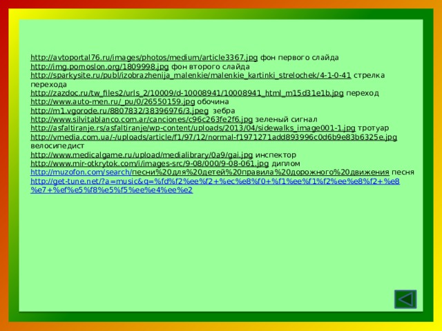 http://avtoportal76.ru/images/photos/medium/article3367.jpg  фон первого слайда http://img.pornoslon.org/1809998.jpg  фон второго слайда http://sparkysite.ru/publ/izobrazhenija_malenkie/malenkie_kartinki_strelochek/4-1-0-41  стрелка перехода http://zazdoc.ru/tw_files2/urls_2/10009/d-10008941/10008941_html_m15d31e1b.jpg  переход http://www.auto-men.ru/_pu/0/26550159.jpg  обочина http://m1.vgorode.ru/8807832/38396976/3.jpeg  зебра http://www.silvitablanco.com.ar/canciones/c96c263fe2f6.jpg  зеленый сигнал http://asfaltiranje.rs/asfaltiranje/wp-content/uploads/2013/04/sidewalks_image001-1.jpg  тротуар http://vmedia.com.ua/-/uploads/article/f1/97/12/normal-f1971271add893996c0d6b9e83b6325e.jpg  велосипедист http://www.medicalgame.ru/upload/medialibrary/0a9/gai.jpg  инспектор http://www.mir-otkrytok.com/i/images-src/9-08/000/9-08-061.jpg  диплом http://muzofon.com/search/ песни%20для%20детей%20правила%20дорожного%20движения  песня http://get-tune.net/?a=music&q=%fd%f2%ee%f2+%ec%e8%f0+%f1%ee%f1%f2%ee%e8%f2+%e8%e7+%ef%e5%f8%e5%f5%ee%e4%ee%e2