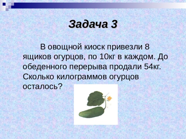 Задача 3  В овощной киоск привезли 8 ящиков огурцов, по 10кг в каждом. До обеденного перерыва продали 54кг. Сколько килограммов огурцов осталось? 