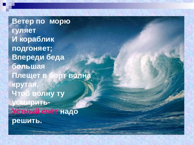 Ветер по морю гуляет  И кораблик подгоняет;  Впереди беда большая  Плещет в борт волна крутая,  Чтоб волну ту усмирить-  Устный счёт надо решить. 