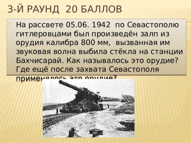 3-й раунд 20 баллов На рассвете 05.06. 1942 по Севастополю гитлеровцами был произведён залп из орудия калибра 800 мм, вызванная им звуковая волна выбила стёкла на станции Бахчисарай. Как называлось это орудие? Где ещё после захвата Севастополя применялось это орудие? 