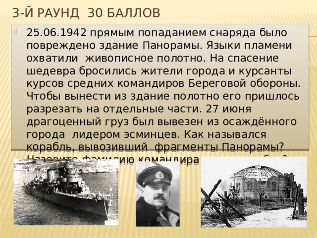 3-й раунд 30 баллов 25.06.1942 прямым попаданием снаряда было повреждено здание Панорамы. Языки пламени охватили живописное полотно. На спасение шедевра бросились жители города и курсанты курсов средних командиров Береговой обороны. Чтобы вынести из здание полотно его пришлось разрезать на отдельные части. 27 июня драгоценный груз был вывезен из осаждённого города лидером эсминцев. Как назывался корабль, вывозивший фрагменты Панорамы? Назовите фамилию командира этого корабля? 