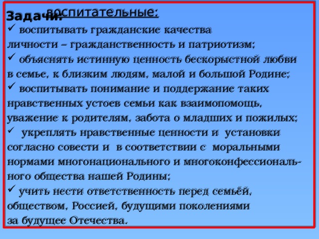  воспитательные: воспитывать гражданские качества личности – гражданственность и патриотизм; объяснять истинную ценность бескорыстной любви в семье, к близким людям, малой и большой Родине; воспитывать понимание и поддержание таких нравственных устоев семьи как взаимопомощь, уважение к родителям, забота о младших и пожилых;  укреплять нравственные ценности и установки согласно совести и в соответствии с моральными нормами многонационального и многоконфессиональ- ного общества нашей Родины; учить нести ответственность перед семьёй, обществом, Россией, будущими поколениями за будущее Отечества. Задачи: 