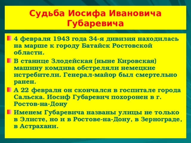 Судьба Иосифа Ивановича Губаревича 4 февраля 1943 года 34-я дивизия находилась на марше к городу Батайск Ростовской области. В станице Злодейская (ныне Кировская) машину комдива обстреляли немецкие истребители. Генерал-майор был смертельно ранен. А 22 февраля он скончался в госпитале города Сальска. Иосиф Губаревич похоронен в г. Ростов-на-Дону Именем Губаревича названы улицы не только в Элисте, но и в Ростове-на-Дону, в Зернограде, в Астрахани.  