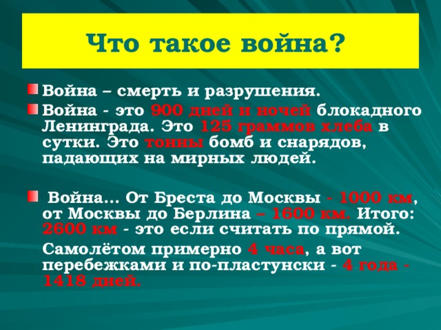 Что такое война? Война – смерть и разрушения. Война - это 900 дней и ночей блокадного Ленинграда. Это 125 граммов хлеба в сутки. Это тонны бомб и снарядов, падающих на мирных людей.   Война… От Бреста до Москвы  - 1000 км , от  Москвы до Берлина  – 1600 км. Итого: 2600 км - это если считать по прямой.  Самолётом примерно 4 часа , а вот перебежками и по-пластунски - 4 года - 1418 дней. 
