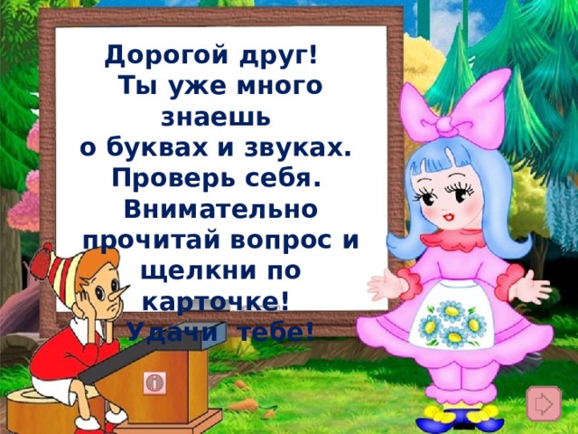 Дорогой друг! Ты уже много знаешь о буквах и звуках. Проверь себя. Внимательно прочитай вопрос и щелкни по карточке! Удачи тебе! 
