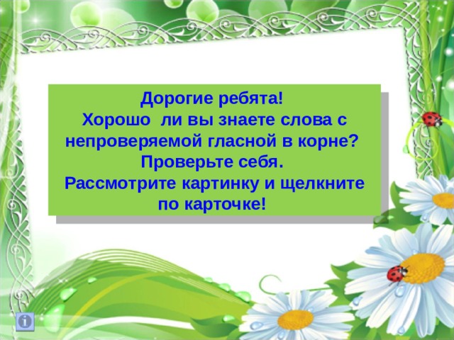 Дорогие ребята! Хорошо ли вы знаете слова с непроверяемой гласной в корне? Проверьте себя. Рассмотрите картинку и щелкните по карточке! 